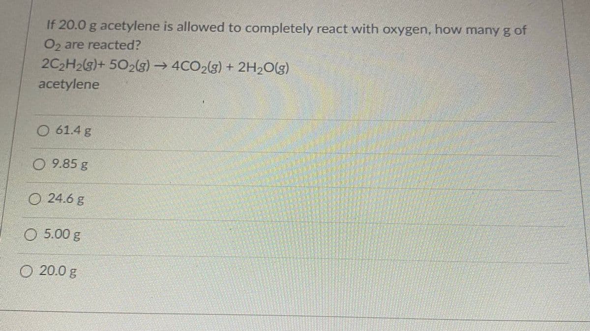 If 20.0 g acetylene is allowed to completely react with oxygen, how many g of
O2 are reacted?
2C2H2(g)+ 502(g)→ 4CO2(g) + 2H2O(g)
acetylene
0 61.4 g
O 9.85 g
O 24.6 g
5.00g
O 20.0 g
