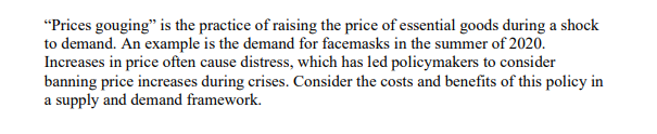"Prices gouging" is the practice of raising the price of essential goods during a shock
to demand. An example is the demand for facemasks in the summer of 2020.
Increases in price often cause distress, which has led policymakers to consider
banning price increases during crises. Consider the costs and benefits of this policy in
a supply and demand framework.