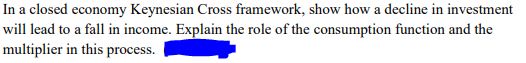 In a closed economy Keynesian Cross framework, show how a decline in investment
will lead to a fall in income. Explain the role of the consumption function and the
multiplier in this process.
