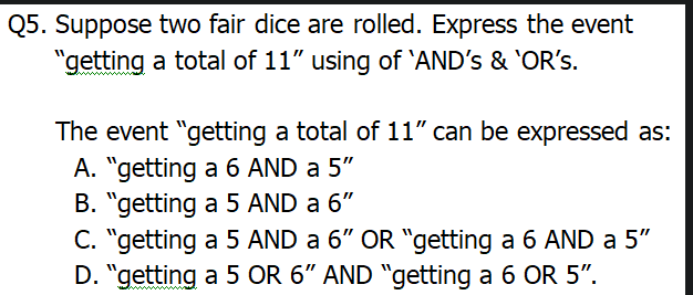 Q5. Suppose two fair dice are rolled. Express the event
"getting a total of 11" using of 'AND's & 'OR's.
The event "getting a total of 11" can be expressed as:
A. "getting a 6 AND a 5"
B. "getting a 5 AND a 6"
C. "getting a 5 AND a 6" OR "getting a 6 AND a 5"
D. "getting a 5 OR 6" AND "getting a 6 OR 5".

