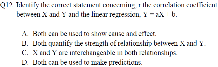 Q12. Identify the correct statement concerning, r the correlation coefficient
between X and Y and the linear regression, Y = aX+b.
A. Both can be used to show cause and effect.
B. Both quantify the strength of relationship between X and Y.
C. X and Y are interchangeable in both relationships.
D. Both can be used to make predictions.
