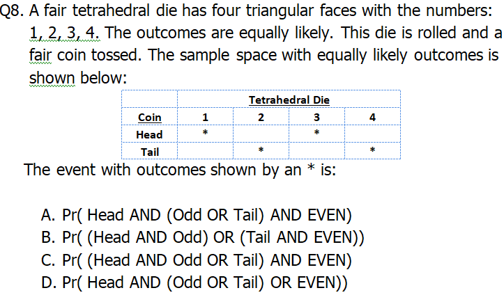 Q8. A fair tetrahedral die has four triangular faces with the numbers:
1, 2, 3, 4. The outcomes are equally likely. This die is rolled and a
fair coin tossed. The sample space with equally likely outcomes is
shown below:
www
Tetrahedral Die
Coin
1
2
3
4
*
Head
Tail
The event with outcomes shown by an
is:
A. Pr( Head AND (Odd OR Tail) AND EVEN)
B. Pr( (Head AND Odd) OR (Tail AND EVEN))
C. Pr( (Head AND Odd OR Tail) AND EVEN)
D. Pr( Head AND (Odd OR Tail) OR EVEN))
