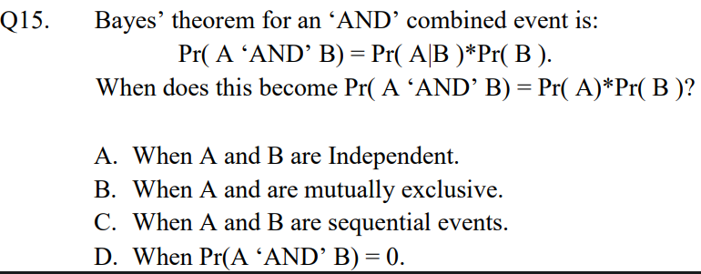 Bayes' theorem for an ʼAND’ combined event is:
Pr( A 'AND' B) = Pr( A|B )*Pr( B ).
When does this become Pr( A 'AND’ B) = Pr( A)*Pr( B )?
Q15.
A. When A and B are Independent.
B. When A and are mutually exclusive.
C. When A and B are sequential events.
D. When Pr(A ʼAND’ B) = 0.
