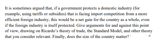 It is sometimes argued that, if a government protects a domestic industry (for
example, using tariffs or subsidies) that is facing import competition from a more
efficient foreign industry, this would be a net gain for the country as a whole, even
if the foreign industry is itself protected. Give arguments for and against this point
of view, drawing on Ricardo's theory of trade, the Standard Model, and other theory
that you consider relevant. Finally, does the size of the country matter?