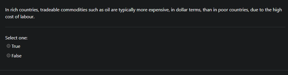 In rich countries, tradeable commodities such as oil are typically more expensive, in dollar terms, than in poor countries, due to the high
cost of labour.
Select one:
O True
O False
