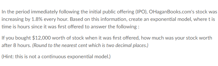 In the period immediately following the initial public offering (IPO), OHaganBooks.com's stock was
increasing by 1.8% every hour. Based on this information, create an exponential model, where t is
time is hours since it was first offered to answer the following :
If you bought $12,000 worth of stock when it was first offered, how much was your stock worth
after 8 hours. (Round to the nearest cent which is two decimal places.)
(Hint: this is not a continuous exponential model.)
