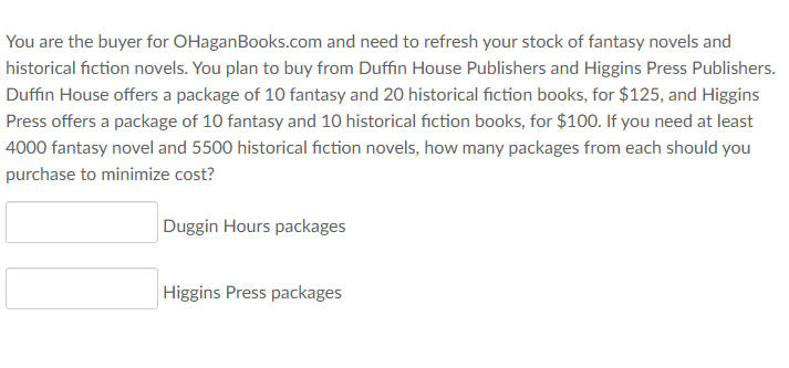 You are the buyer for OHaganBooks.com and need to refresh your stock of fantasy novels and
historical fiction novels. You plan to buy from Duffin House Publishers and Higgins Press Publishers.
Duffin House offers a package of 10 fantasy and 20 historical fiction books, for $125, and Higgins
Press offers a package of 10 fantasy and 10 historical fiction books, for $100. If you need at least
4000 fantasy novel and 5500 historical fiction novels, how many packages from each should you
purchase to minimize cost?
Duggin Hours packages
Higgins Press packages

