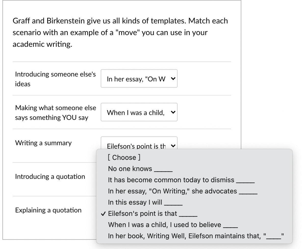 Graff and Birkenstein give us all kinds of templates. Match each
scenario with an example of a "move" you can use in your
academic writing.
Introducing someone else's
In her essay, "On W v
ideas
Making what someone else
When I was a child,
says something YOU say
Writing a summary
Eilefson's point is th v
[ Choose ]
No one knows
Introducing a quotation
It has become common today to dismiss
In her essay, "On Writing," she advocates
%3D
In this essay I will
Explaining a quotation
v Eilefson's point is that
When I was a child, I used to believe
In her book, Writing Well, Eilefson maintains that,
