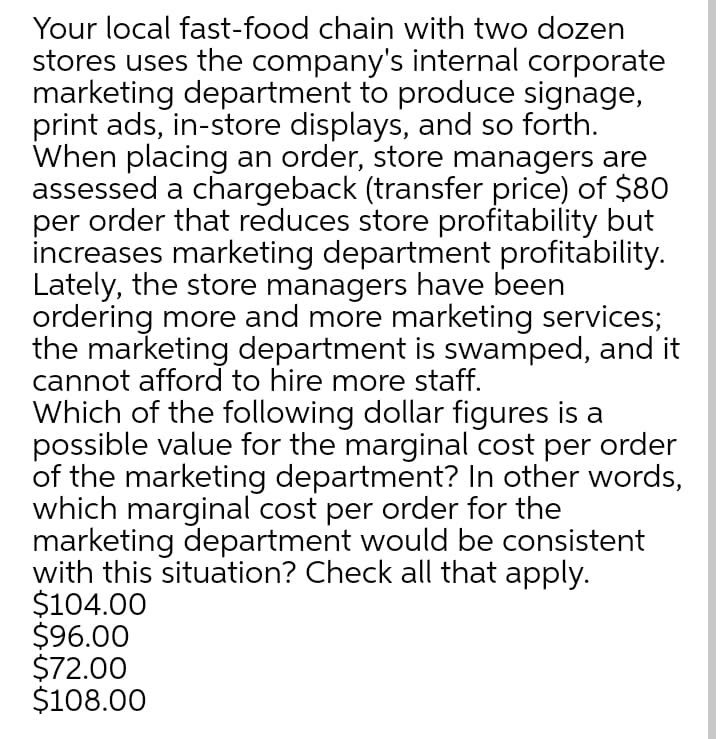 Your local fast-food chain with two dozen
stores uses the company's internal corporate
marketing department to produce signage,
print ads, in-store displays, and so forth.
When placing an order, store managers are
assessed a chargeback (transfer price) of $80
per order that reduces store profitability but
increases marketing department profitability.
Lately, the store managers have been
ordering more and more marketing services;
the marketing department is swamped, and it
cannot afford to hire more staff.
Which of the following dollar figures is a
possible value for the marginal cost per order
of the marketing department? In other words,
which marginal cost per order for the
marketing department would be consistent
with this situation? Check all that apply.
$104.00
$96.00
$72.00
$108.00
