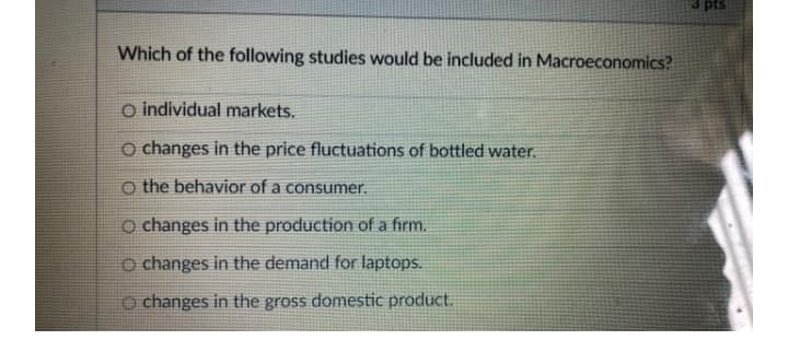 3 pts
Which of the following studies would be included in Macroeconomics?
o individual markets.
O changes in the price fluctuations of bottled water,
o the behavior of a consumer.
o changes in the production of a firm.
O changes in the demand for laptops.
O changes in the gross domestic product.
