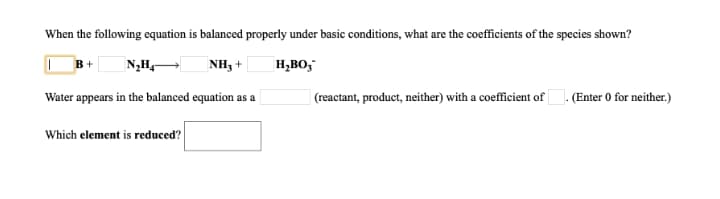 When the following equation is balanced properly under basic conditions, what are the coefficients of the species shown?
B+
NH3 +
H,BO,
Water appears in the balanced equation as a
| (reactant, product, neither) with a coefficient of. (Enter 0 for neither.)
Which element is reduced?
