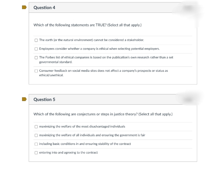 Question 4
Which of the following statements are TRUE? (Select all that apply.)
The earth (or the natural environment) cannot be considered a stakeholder.
Employees consider whether a company is ethical when selecting potential employers.
The Forbes list of ethical companies is based on the publication's own research rather than a set
governmental standard.
O Consumer feedback on social media sites does not affect a company's prospects or status as
ethical/unethical.
Question 5
Which of the following are conjectures or steps in justice theory? (Select all that apply.)
O maximizing the welfare of the most disadvantaged individuals
O maximizing the welfare of all individuals and ensuring the government is fair
including basic conditions in and ensuring stability of the contract
O entering into and agreeing to the contract
