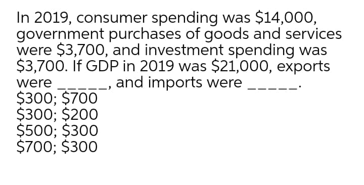 In 2019, consumer spending was $14,000,
government purchases of goods and services
were $3,700, and investment spending was
$3,700. If GDP in 2019 was $21,000, exports
-__, and imports were
were
$300; $700
$300; $200
$500; $300
$700; $300
