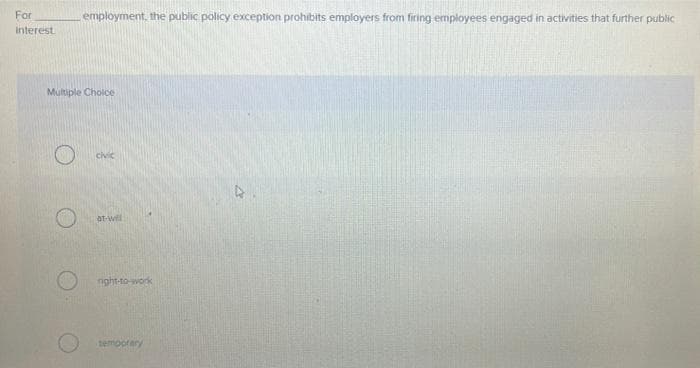 For
employment, the public policy exception prohibits employers from firing employees engaged in activities that further public
Interest
Multiple Cholce
civic
at-will
nght-to-work
temporary
