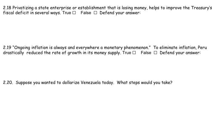 2.18 Privatizing a state enterprise or establishment that is losing money, helps to improve the Treasury's
fiscal deficit in several ways. True D False O Defend your answer:
2.19 "Ongoing inflation is always and everywhere a monetary phenomenon." To eliminate inflation, Peru
drastically reduced the rate of growth in its money supply. True D False O Defend your answer:
2.20. Suppose you wanted to dollarize Venezuela today. What steps would you take?
