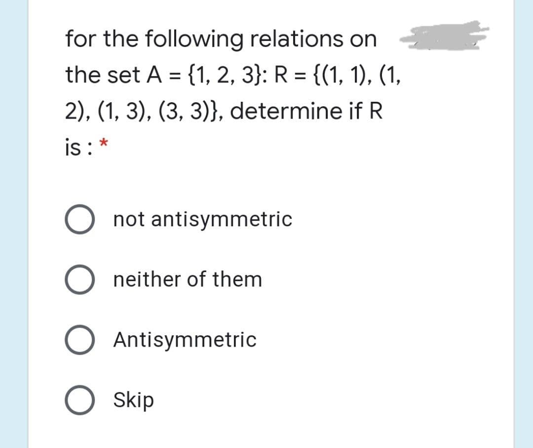 for the following relations on
the set A = {1, 2, 3}: R = {(1, 1), (1,
2), (1, 3), (3, 3)}, determine if R
is : *
O not antisymmetric
neither of them
Antisymmetric
O skip

