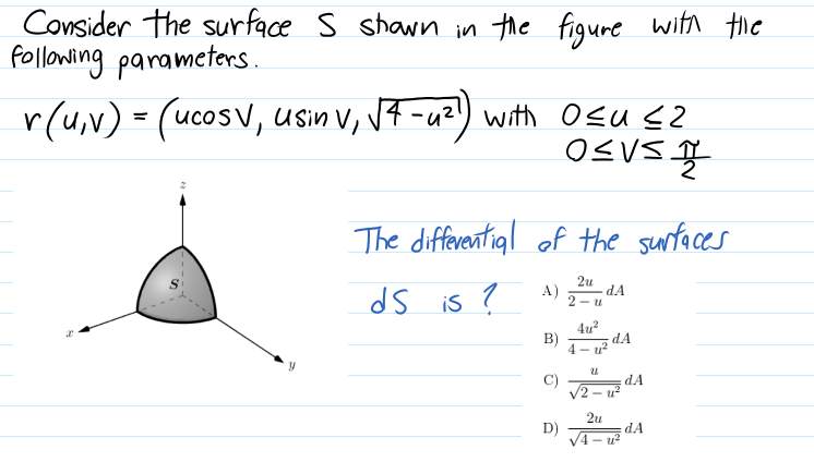 Consider the surface S shawn in the figure witn tie
Pollowing parameters.
r(u,v) = (ucosv, usin V, V7 -uz) with Osu s2
The differential of the sunfaces
2u
dA
2 - u
A)
ds is ?
4u?
B)
dA
4 - u
C)
V2
dA
- u-
2u
D)
V4- u?
dA
