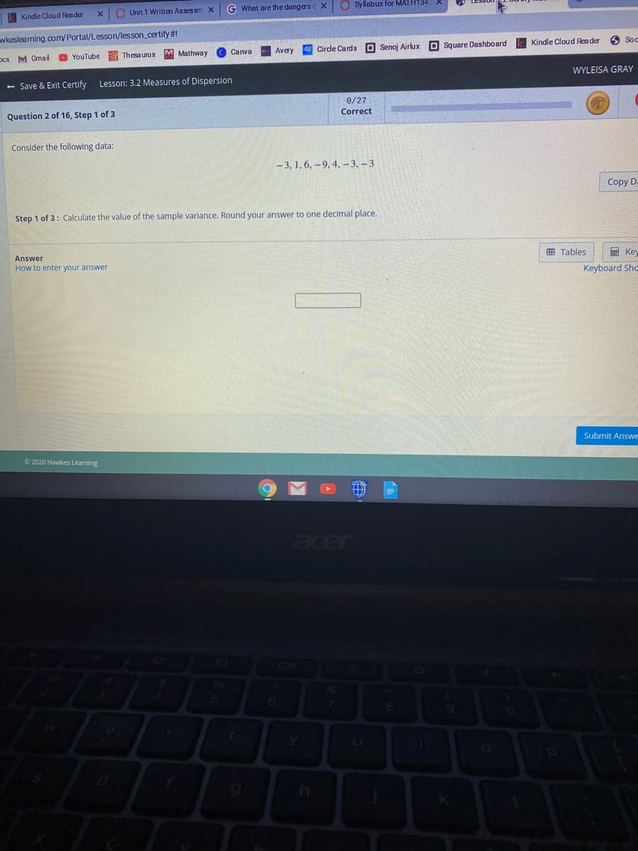 Unit 1 Written Assessm
G What are the dangers c X
O Syllabus for MATH134
Kindle Cloud Rea der
wkesleaming.com/Portal/Lesson/lesson_certify #!
M Mathway
Cirde Cards O Senoj Airlux
Square Dashboard
Kindle Cloud Rea der
Soc
ocs M Gmal
YouTube
S Thesaurus
Canva
Avery
WYLEISA GRAY
- Save & Exit Certify
Lesson: 3.2 Measures of Dispersion
0/27
Correct
Question 2 of 16, Step 1 of 3
Consider the following data:
- 3, 1, 6, -9, 4, –-3, –3
Copy D.
Step 1 of 3: Calculate the value of the sample variance. Round your answer to one decimal place.
Answer
囲 Tables
国 Key
How to enter your answer
Keyboard Sha
Submit Answe
©2020 Hawkes Learning
acer
96
