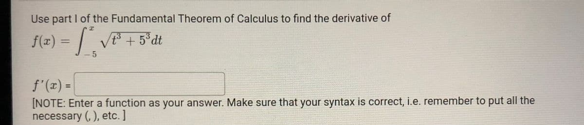 Use part I of the Fundamental Theorem of Calculus to find the derivative of
f(z) = | V + 5°dt
t+5°dt
- 5
f'(x) =
%3D
[NOTE: Enter a function as your answer. Make sure that your syntax is correct, i.e. remember to put all the
necessary (, ), etc. ]
