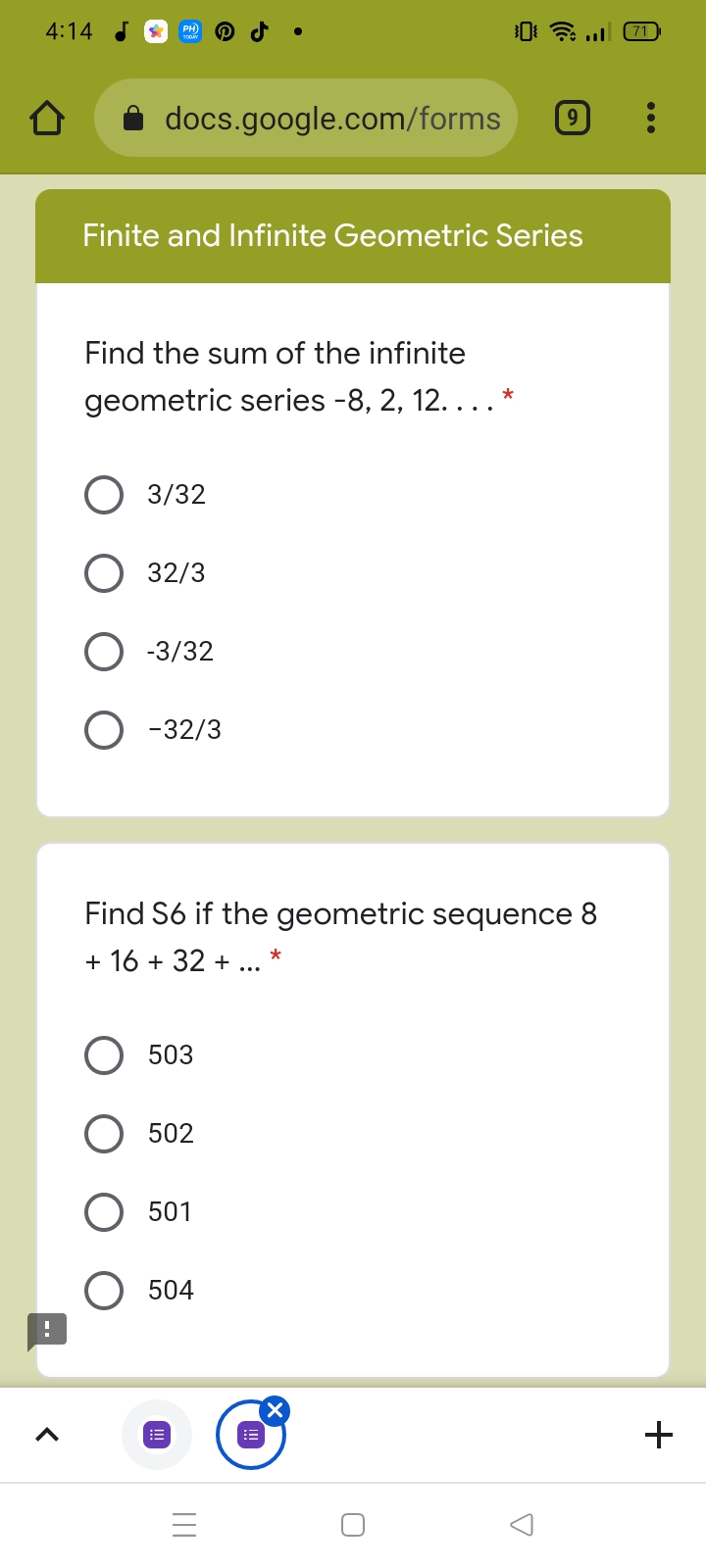 4:14
71
docs.google.com/forms
Finite and Infinite Geometric Series
Find the sum of the infinite
geometric series -8, 2, 12. ... *
3/32
32/3
-3/32
-32/3
Find S6 if the geometric sequence 8
+ 16 + 32 + ... *
503
502
501
504
X.
+
