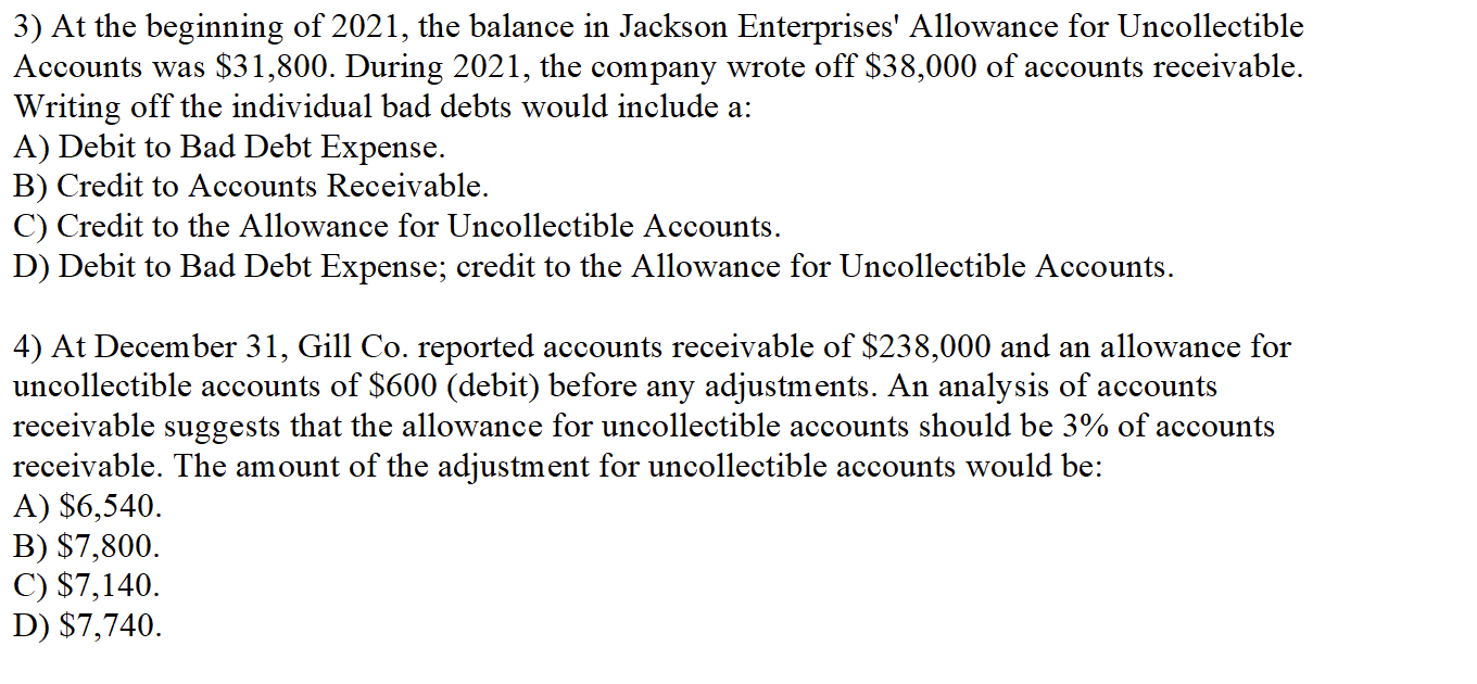 3) At the beginning of 2021, the balance in Jackson Enterprises' Allowance for Uncollectible
Accounts was $31,800. During 2021, the company wrote off $38,000 of accounts receivable.
Writing off the individual bad debts would include a:
A) Debit to Bad Debt Expense.
B) Credit to Accounts Receivable.
C) Credit to the Allowance for Uncollectible Accounts.
D) Debit to Bad Debt Expense; credit to the Allowance for Uncollectible Accounts.
4) At December 31, Gill Co. reported accounts receivable of $238,000 and an allowance for
uncollectible accounts of $600 (debit) before any adjustments. An analysis of accounts
receivable suggests that the allowance for uncollectible accounts should be 3% of accounts
receivable. The amount of the adjustment for uncollectible accounts would be:
A) $6,540.
B) $7,800.
C) $7,140.
D) $7,740.
