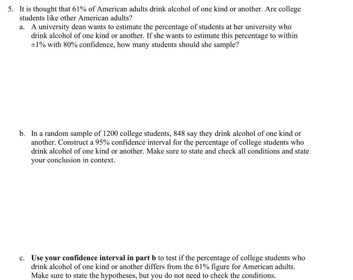 5. It is thought that 61% of American adults drink alcohol of one kind or another. Are college
students like other American adults?
a. A university dean wants to estimate the percentage of students at her university who
drink alcohol of one kind or another. If she wants to estimate this percentage to within
±1% with 80% confidence, how many students should she sample?
b. In a random sample of 1200 college students, 848 say they drink alcohol of one kind or
another. Construct a 95% confidence interval for the percentage of college students who
drink alcohol of one kind or another. Make sure to state and check all conditions and state
your conclusion in context.
c. Use your confidence interval in part b to test if the percentage of college students who
drink alcohol of one kind or another differs from the 61% figure for American adults.
Make sure to state the hypotheses, but you do not need to check the conditions.
