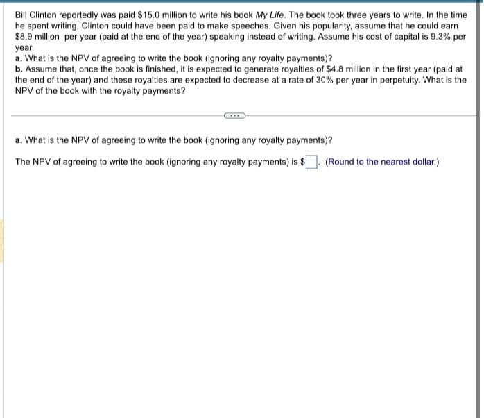 Bill Clinton reportedly was paid $15.0 million to write his book My Life. The book took three years to write. In the time
he spent writing, Clinton could have been paid to make speeches. Given his popularity, assume that he could earn
$8.9 million per year (paid at the end of the year) speaking instead of writing. Assume his cost of capital is 9.3% per
year.
a. What is the NPV of agreeing to write the book (ignoring any royalty payments)?
b. Assume that, once the book is finished, it is expected to generate royalties of $4.8 million in the first year (paid at
the end of the year) and these royalties are expected to decrease at a rate of 30% per year in perpetuity. What is the
NPV of the book with the royalty payments?
a. What is the NPV of agreeing to write the book (ignoring any royalty payments)?
The NPV of agreeing to write the book (ignoring any royalty payments) is $
(Round to the nearest dollar.)