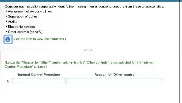 Consider each situation separately. Identify the missing internal control procedure from these characteristics:
• Assignment of responsibilities
• Separation of duties
• Audits
• Electronic devices
• Other controls (specify)
Click the icon to view the situations.)
(Leave the "Reason for 'Other" control column blank if "Other controls" is not selected for the "Internal
Control Procedure" column.)
Internal Control Procedure
a.
Reason for 'Other' control