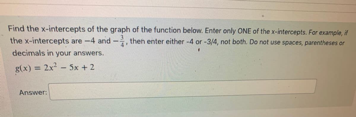 Find the x-intercepts of the graph of the function below. Enter only ONE of the x-intercepts. For example, if
the x-intercepts are -4 and then enter either -4 or -3/4, not both. Do not use spaces, parentheses or
decimals in your answers.
g(x) = 2x² − 5x + 2
Answer:
