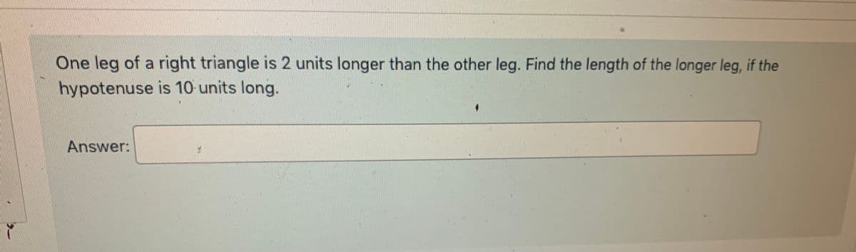 6
One leg of a right triangle is 2 units longer than the other leg. Find the length of the longer leg, if the
hypotenuse is 10 units long.
Answer: