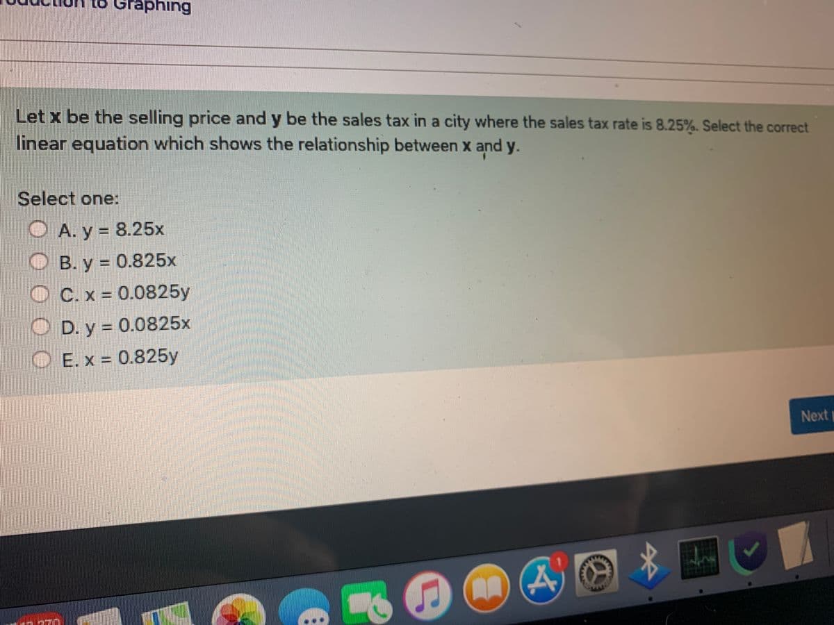 to Graphing
Let x be the selling price and y be the sales tax in a city where the sales tax rate is 8.25%. Select the correct
linear equation which shows the relationship between x and y.
Select one:
O A. y = 8.25x
%3D
O B. y = 0.825x
O C. x 0.0825y
O D. y = 0.0825x
%3D
O E. x = 0.825y
Next
...
