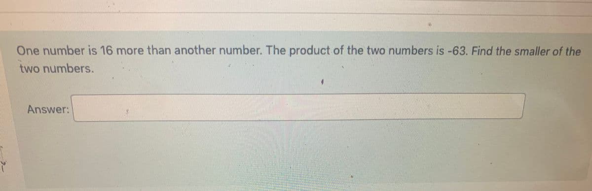 Y
One number is 16 more than another number. The product of the two numbers is -63. Find the smaller of the
two numbers.
Answer: