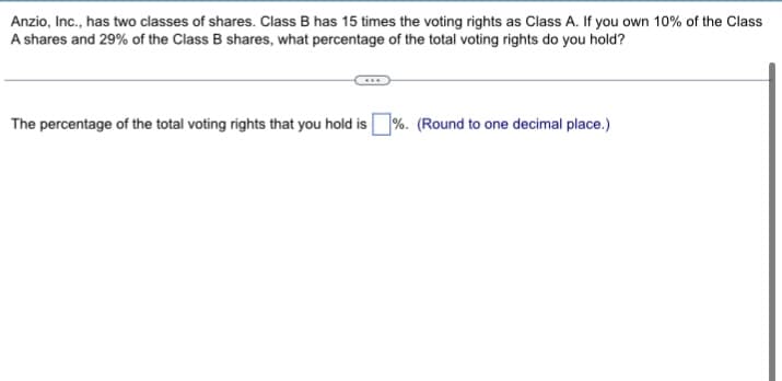 Anzio, Inc., has two classes of shares. Class B has 15 times the voting rights as Class A. If you own 10% of the Class
A shares and 29% of the Class B shares, what percentage of the total voting rights do you hold?
The percentage of the total voting rights that you hold is%. (Round to one decimal place.)