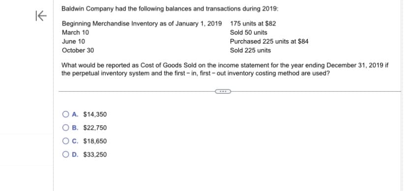 K
Baldwin Company had the following balances and transactions during 2019:
Beginning Merchandise Inventory as of January 1, 2019 175 units at $82
March 10
Sold 50 units
June 10
October 30
Purchased 225 units at $84
Sold 225 units
What would be reported as Cost of Goods Sold on the income statement for the year ending December 31, 2019 if
the perpetual inventory system and the first - in, first-out inventory costing method are used?
OA. $14,350
OB. $22,750
OC. $18,650
OD. $33,250