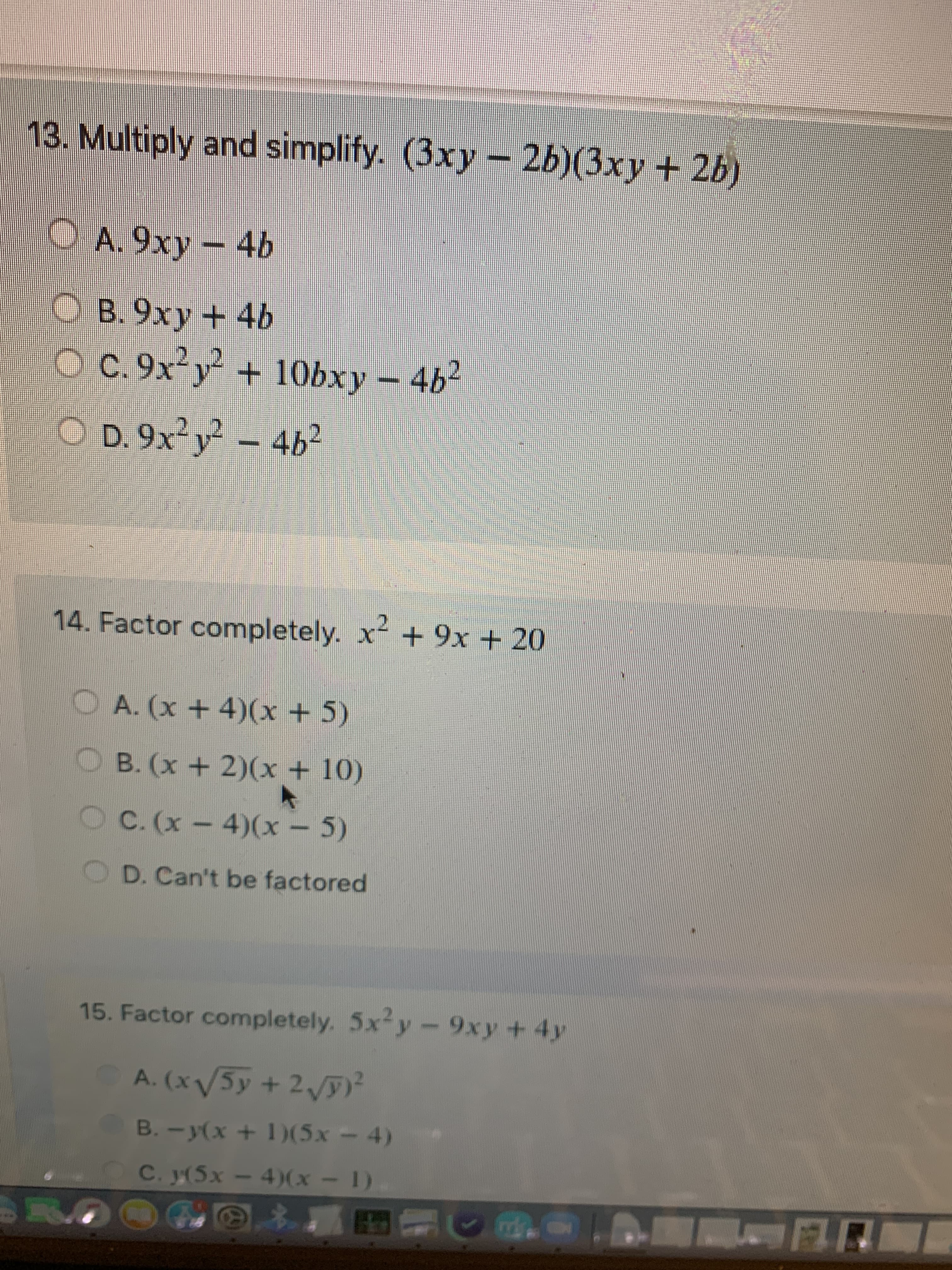 13. Multiply and simplify. (3xy - 26)(3xy+ 2b)
OA.9xy
- 4b
O B. 9xy + 4b
O C. 9x y + 10bxy 4b2
O D. 9x²y – 4b²
14. Factor completely. x + 9x + 20
OA. (x +4)(x+5)
OB. (x +2)(x + 10)
OC. (x-4)(x - 5)
O D. Can't be factored
15. Factor completely. 5x-y-9xy +4y
A. (x/5y + 2)²
B. -y(x + 1)(5x – 4)
(1 - x)( - xS)í 'Ɔ
