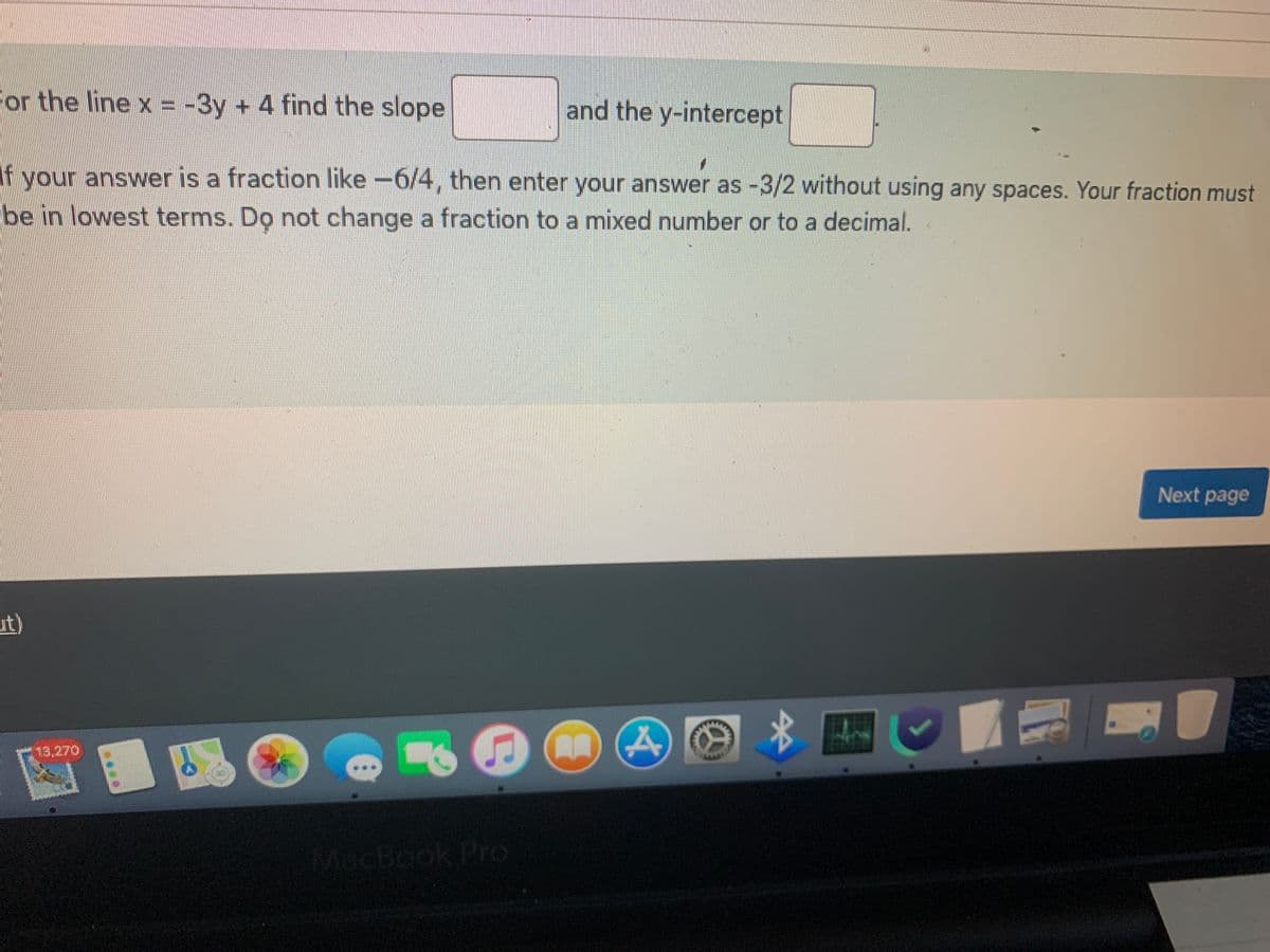 For the line x = -3y + 4 find the slope
and the y-intercept
If your answer is a fraction like -6/4, then enter your answer as -3/2 without using any spaces. Your fraction must
be in lowest terms. Do not change a fraction to a mixed number or to a decimal.
Next page
ut)
$1
MacBook Pro
11
4
7