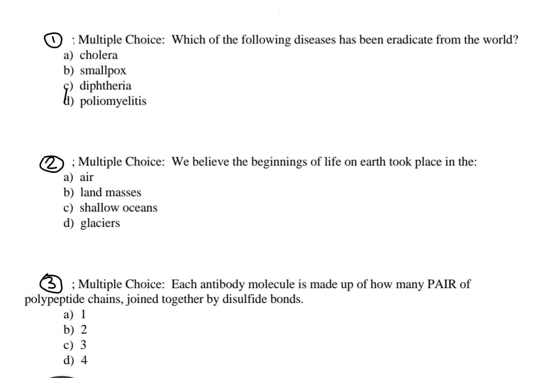 O ; Multiple Choice: Which of the following diseases has been eradicate from the world?
a) cholera
b) smallpox
diphtheria
6) poliomyelitis
2) ; Multiple Choice: We believe the beginnings of life on earth took place in the:
а) air
b) land masses
c) shallow oceans
d) glaciers
; Multiple Choice: Each antibody molecule is made up of how many PAIR of
polypeptide chains, joined together by disulfide bonds.
а) 1
b) 2
с) 3
d) 4
