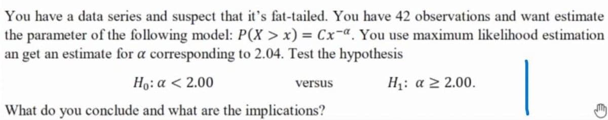 You have a data series and suspect that it's fat-tailed. You have 42 observations and want estimate
the parameter of the following model: P(X > x) = Cx-ª. You use maximum likelihood estimation
an get an estimate for a corresponding to 2.04. Test the hypothesis
Ho: a < 2.00
H1: a > 2.00.
versus
What do you conclude and what are the implications?
