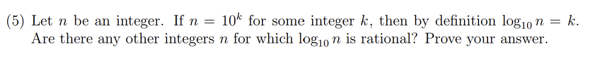 (5) Let n be an integer. If n = 10* for some integer k, then by definition log10 n =
Are there any other integers n for which log10 n is rational? Prove your answer.
k.
