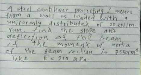 A steel cantilkuer projecting
from a
unitormly distributed of 20 kN/m.
Yun. Find the slope and
deflection af the beam
mefers.
wall is loaded with
15
if
the
imertia
in 7550cm
moment of
of
the beamsection
TAke
E=210 GPa.
