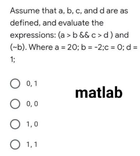 Assume that a, b, c, and d are as
defined, and evaluate the
expressions: (a >b && c > d) and
(~b). Where a = 20; b = -2;c = O; d =
1;
O 0,1
matlab
O 0,0
О 1,0
О 1,1
