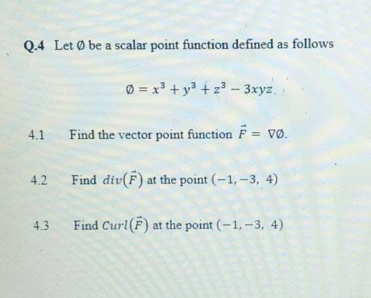 Q.4 Let Ø be a scalar point function defined as follows
Ø = x3 + y3 + z³ - 3xyz.
%3D
4.1
Find the vector point function F VØ.
%3D
4.2
Find div(F) at the point (-1, -3, 4)
4.3
Find Curl(F) at the point (-1,-3, 4)
