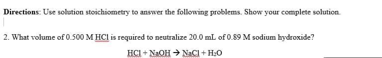 Directions: Use solution stoichiometry to answer the following problems. Show your complete solution.
2. What volume of 0.500 M HCl is required to neutralize 20.0 mL of 0.89 M sodium hydroxide?
HCI + NaOH - NaCl + H2O
