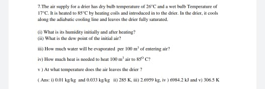(i) What is its humidity initially and after heating?
(ii) What is the dew point of the initial air?
iii) How much water will be evaporated per 100 m' of entering air?
