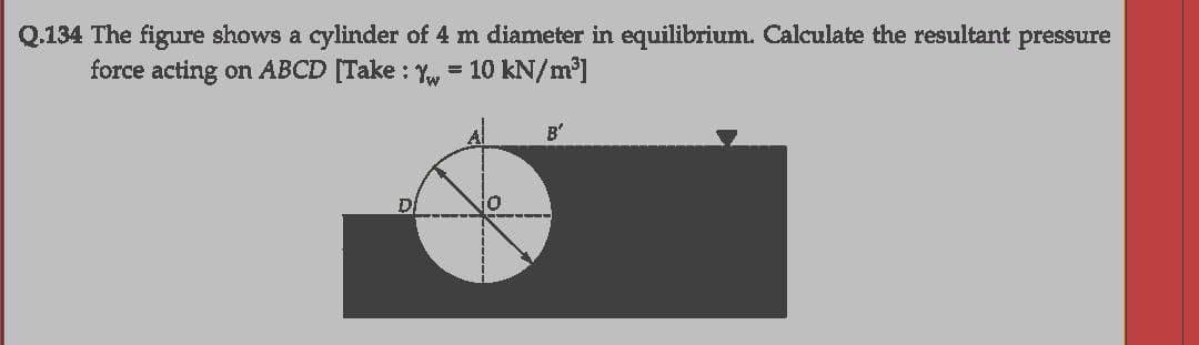 Q.134 The figure shows a cylinder of 4 m diameter in equilibrium. Calculate the resultant pressure
force acting on ABCD [Take : Yw = 10 kN/m']
%3D
B'
