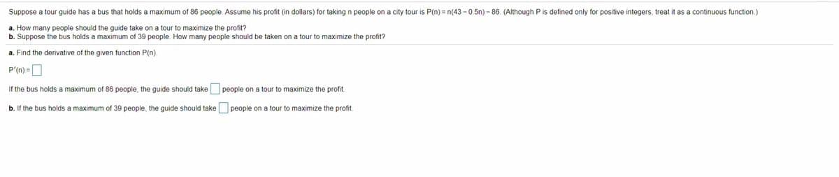 Suppose a tour guide has a bus that holds a maximum of 86 people. Assume his profit (in dollars) for taking n people on a city tour is P(n) = n(43 – 0.5n) – 86. (Although P is defined only for positive integers, treat it as a continuous function.)
a. How many people should the guide take on a tour to maximize the profit?
b. Suppose the bus holds a maximum of 39 people. How many people should be taken on a tour to maximize the profit?
a. Find the derivative of the given function P(n).
P'(n) =
If the bus holds a maximum of 86 people, the guide should take people on
tour to maximize the profit.
b. If the bus holds a maximum of 39 people, the guide should take people on a tour to maximize the profit.
