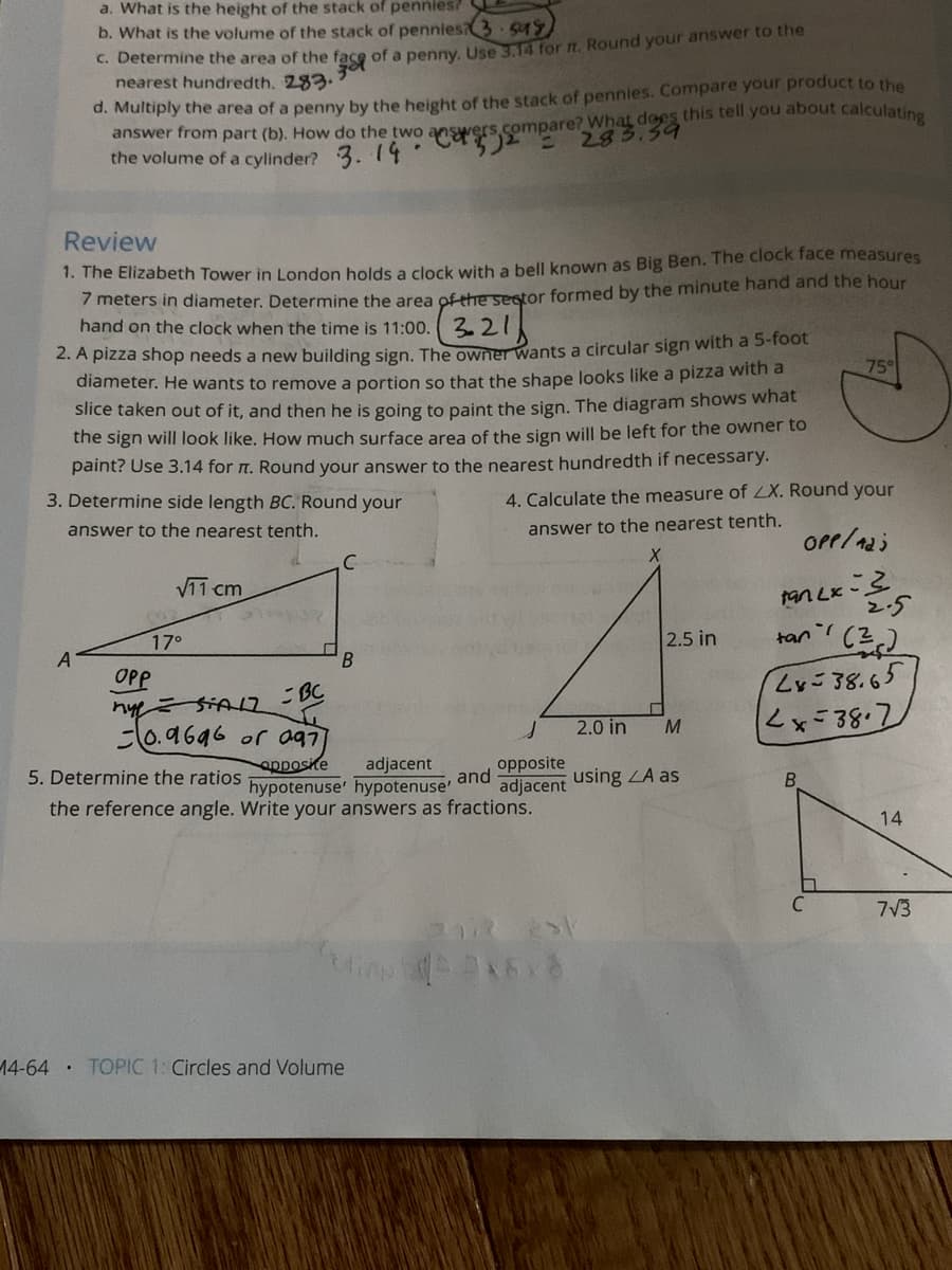 a. What is the height of the stack of pennies?
b. What is the volume of the stack of pennies3 549
C. Determine the area of the face of a penny Use a for n. Round your answer to the
nearest hundredth. 283.
d. Multiply the area of a penny by the height of the stack of pennies. Compare your product to the
answer from part (b). How do the two ansrers2 283.34
the volume of a cylinder? 3. 14
compare? What dees this tell you about calculatio
Review
1. The Elizabeth Tower in London holds a clock with a bell known as Big Ben. The clock face measures
7meters in diameter. Determine the area ofthhe sestor formed by the minute hand and the hour
hand on the clock when the time is 11:00. 3.21
2. A pizza shop needs a new building sign. The owner wants a circular sign with a 5-foot
diameter. He wants to remove a portion so that the shape looks like a pizza with a
759
Slice taken out of it, and then he is going to paint the sign. The diagram shows what
the sign will look like. How much surface area of the sign will be left for the owner to
paint? Use 3.14 for n. Round your answer to the nearest hundredth if necessary.
3. Determine side length BC. Round your
4. Calculate the measure of LX. Round your
answer to the nearest tenth.
answer to the nearest tenth.
C
V11 cm
17°
2.5 in
tan'
OPP
BC
38.65
10.9646 or a97
opposke
2.0 in
M
5. Determine the ratios
adjacent
opposite
hypotenuse' hypotenuse'
and
adjacent using ZA as
the reference angle. Write your answers as fractions.
14
7V3
14-64
TOPIC 1: Circles and Volume
