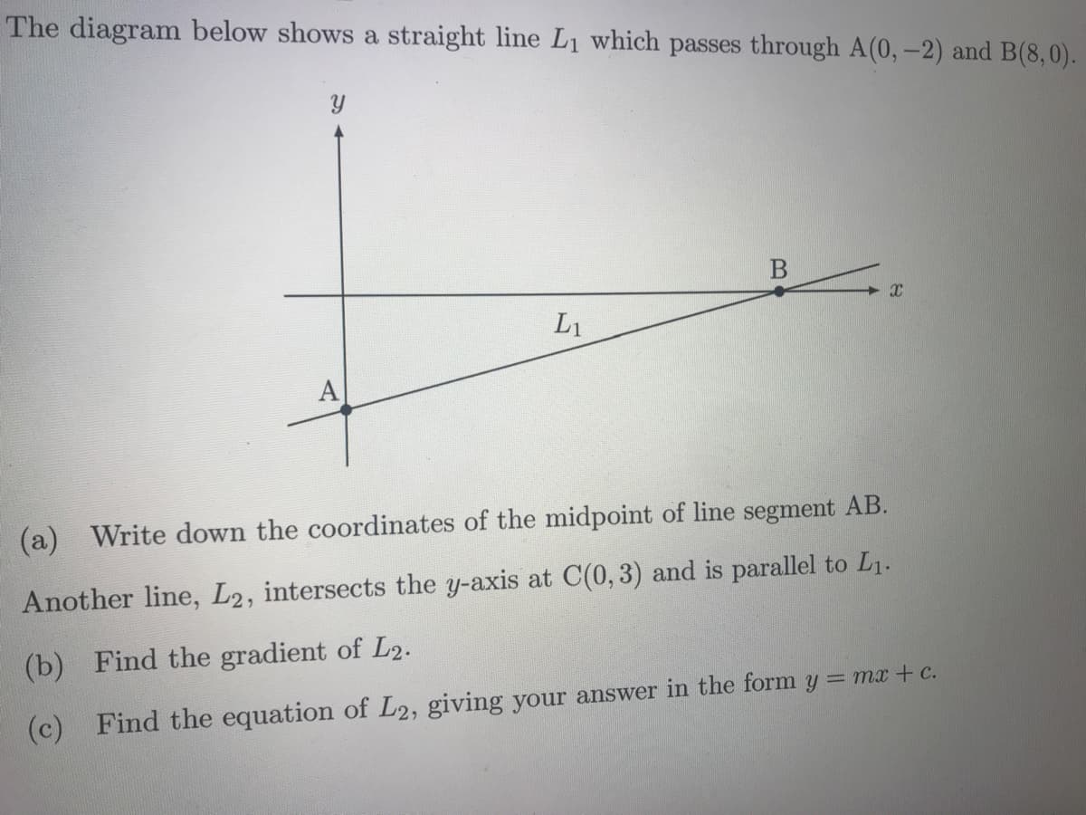 The diagram below shows a straight line L1 which passes through A(0,-2) and B(8,0).
L1
А
(a) Write down the coordinates of the midpoint of line segment AB.
Another line, L2, intersects the y-axis at C(0, 3) and
parallel to L1.
(b)
Find the gradient of L2.
(c)
Find the equation of L2, giving your answer in the form y = mx +c.
