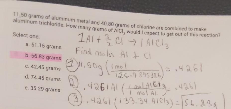 11.50 grams of aluminum metal and 40.80 grams of chlorine are combined to make
aluminum trichloride. How many grams of AICI, would I expect to get out of this reaction
CI IAICI3
Find mules Al & Cl
1AI+
Select one:
a. 51.15 grams
b. 56.83 grams
- 14261
Imol
126.9895386)
C. 42.45 grams
d. 74.45 grams
198h
mol AL
e. 35.29 grams
3.
,4261 (133.34 AIels)=56.834
