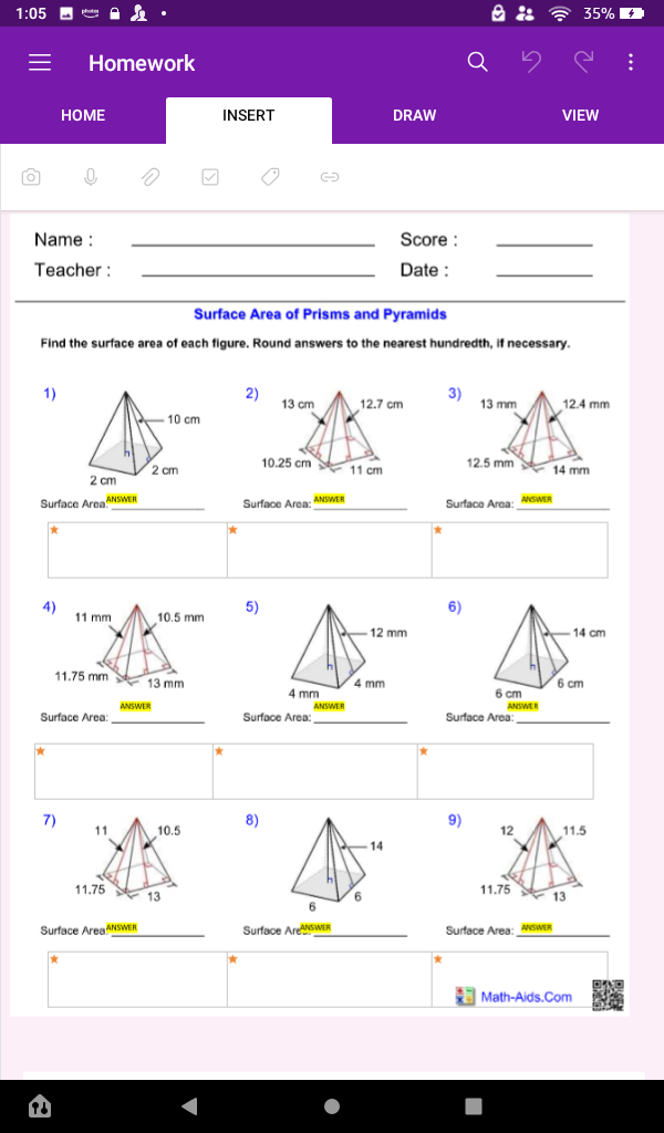 1:05 D A•
35%
Homework
HOME
INSERT
DRAW
VIEW
Name :
Score :
Teacher :
Date :
Surface Area of Prisms and Pyramids
Find the surface area of each figure. Round answers to the nearest hundredth, if necessary.
1)
2)
3)
13 mm
13 cm
12.7 cm
12.4 mm
10 cm
10.25 cm 11 cm
11 cm
12.5 mm 14 mm
2 cm
2 cm
Surface AreaNSWER
Surface Area: ANSWER
Surface Area: ANSWER
4)
11 mm
10.5 mm
5)
6)
12 mm
14 cm
11.75 mm
13 mm
4 mm
6 cm
4 mm
6 cm
ANSWER
ANSWER
ANSWER
Surface Area:
Surface Area:
Surface Area:
7)
8)
9)
11
10.5
12
11.5
14
11.75
* 13
11.75 13
6.
Surface AreaANSWER
Surface AreSWER
Surface Area: ANSWER
Math-Aids.Com
